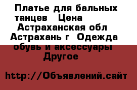 Платье для бальных танцев › Цена ­ 6 500 - Астраханская обл., Астрахань г. Одежда, обувь и аксессуары » Другое   